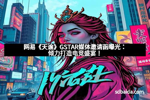网易《天谕》GSTAR媒体邀请函曝光:倾力打造电竞盛宴!